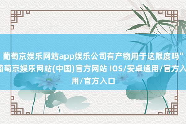 葡萄京娱乐网站app娱乐公司有产物用于这限度吗”-葡萄京娱乐网站(中国)官方网站 IOS/安卓通用/官方入口