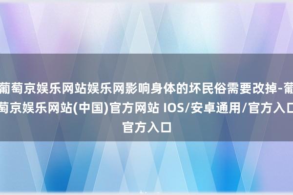 葡萄京娱乐网站娱乐网影响身体的坏民俗需要改掉-葡萄京娱乐网站(中国)官方网站 IOS/安卓通用/官方入口