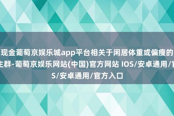 现金葡萄京娱乐城app平台相关于闲居体重或偏瘦的东说念主群-葡萄京娱乐网站(中国)官方网站 IOS/安卓通用/官方入口