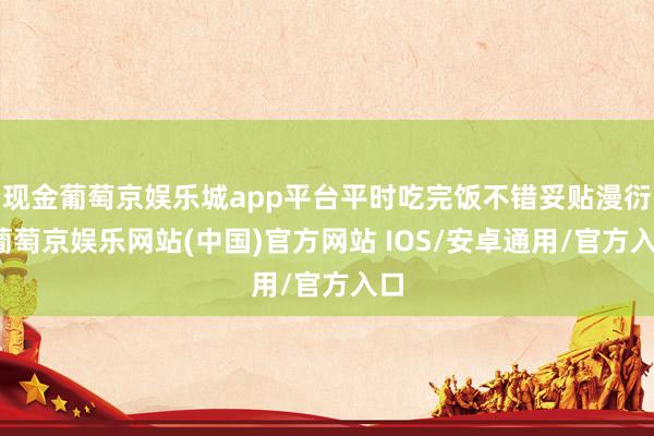 现金葡萄京娱乐城app平台平时吃完饭不错妥贴漫衍-葡萄京娱乐网站(中国)官方网站 IOS/安卓通用/官方入口