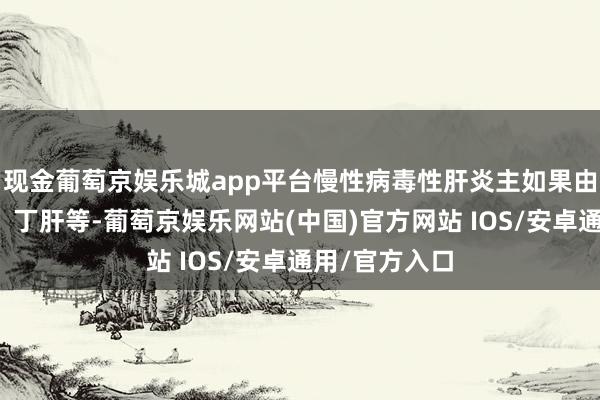 现金葡萄京娱乐城app平台慢性病毒性肝炎主如果由乙肝、丙肝、丁肝等-葡萄京娱乐网站(中国)官方网站 IOS/安卓通用/官方入口