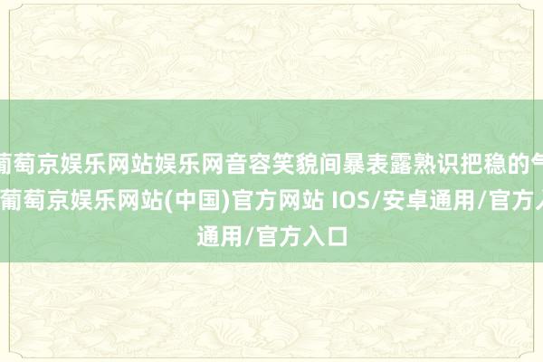 葡萄京娱乐网站娱乐网音容笑貌间暴表露熟识把稳的气质-葡萄京娱乐网站(中国)官方网站 IOS/安卓通用/官方入口