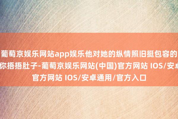 葡萄京娱乐网站app娱乐他对她的纵情照旧挺包容的：“那我且归给你捂捂肚子-葡萄京娱乐网站(中国)官方网站 IOS/安卓通用/官方入口