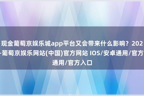 现金葡萄京娱乐城app平台又会带来什么影响？2024年-葡萄京娱乐网站(中国)官方网站 IOS/安卓通用/官方入口