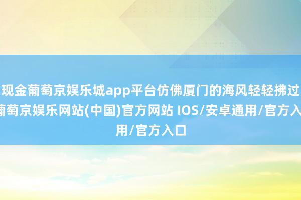 现金葡萄京娱乐城app平台仿佛厦门的海风轻轻拂过-葡萄京娱乐网站(中国)官方网站 IOS/安卓通用/官方入口