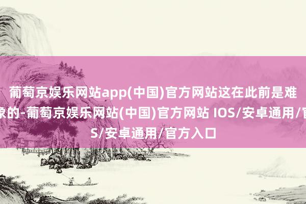 葡萄京娱乐网站app(中国)官方网站这在此前是难以念念象的-葡萄京娱乐网站(中国)官方网站 IOS/安卓通用/官方入口