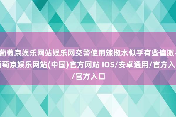 葡萄京娱乐网站娱乐网交警使用辣椒水似乎有些偏激-葡萄京娱乐网站(中国)官方网站 IOS/安卓通用/官方入口