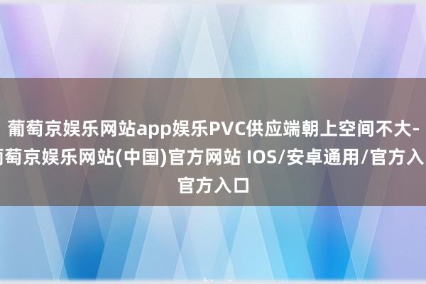 葡萄京娱乐网站app娱乐PVC供应端朝上空间不大-葡萄京娱乐网站(中国)官方网站 IOS/安卓通用/官方入口