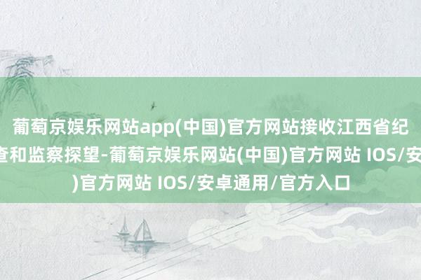 葡萄京娱乐网站app(中国)官方网站接收江西省纪委省监委次序审查和监察探望-葡萄京娱乐网站(中国)官方网站 IOS/安卓通用/官方入口