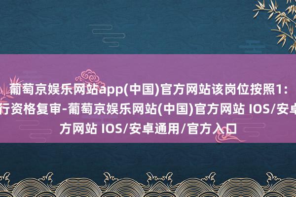 葡萄京娱乐网站app(中国)官方网站该岗位按照1:3的比例范围进行资格复审-葡萄京娱乐网站(中国)官方网站 IOS/安卓通用/官方入口