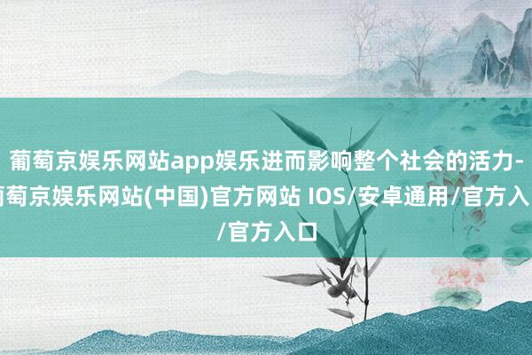 葡萄京娱乐网站app娱乐进而影响整个社会的活力-葡萄京娱乐网站(中国)官方网站 IOS/安卓通用/官方入口