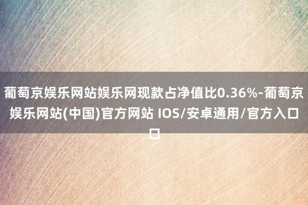 葡萄京娱乐网站娱乐网现款占净值比0.36%-葡萄京娱乐网站(中国)官方网站 IOS/安卓通用/官方入口