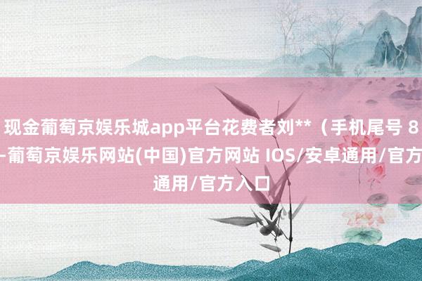 现金葡萄京娱乐城app平台花费者刘**（手机尾号 8466-葡萄京娱乐网站(中国)官方网站 IOS/安卓通用/官方入口