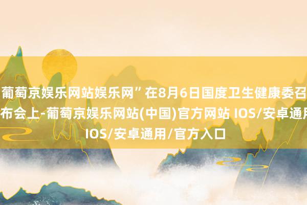 葡萄京娱乐网站娱乐网”在8月6日国度卫生健康委召开的新闻发布会上-葡萄京娱乐网站(中国)官方网站 IOS/安卓通用/官方入口