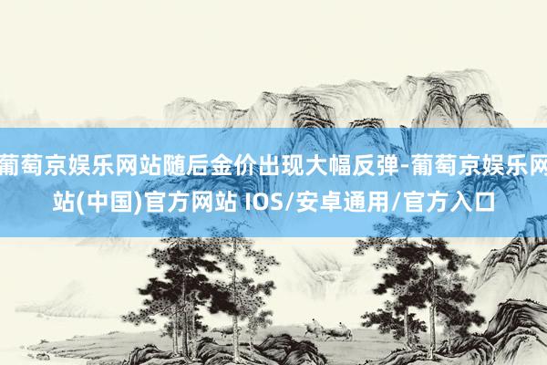 葡萄京娱乐网站随后金价出现大幅反弹-葡萄京娱乐网站(中国)官方网站 IOS/安卓通用/官方入口