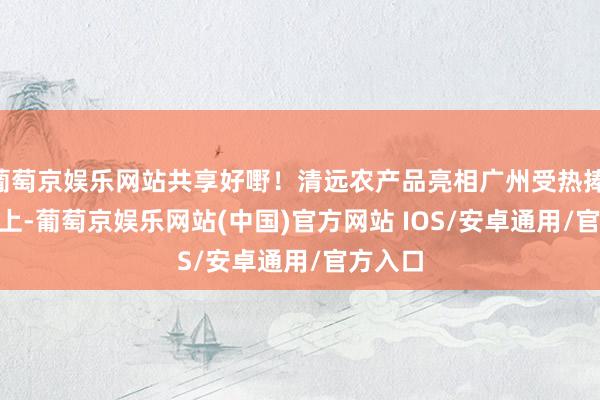 葡萄京娱乐网站共享好嘢！清远农产品亮相广州受热捧    表面上-葡萄京娱乐网站(中国)官方网站 IOS/安卓通用/官方入口