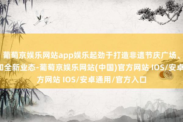 葡萄京娱乐网站app娱乐起劲于打造非遗节庆广场、古城花样阳台和全新业态-葡萄京娱乐网站(中国)官方网站 IOS/安卓通用/官方入口