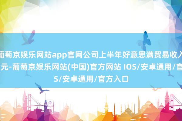 葡萄京娱乐网站app官网公司上半年好意思满贸易收入7.91亿元-葡萄京娱乐网站(中国)官方网站 IOS/安卓通用/官方入口