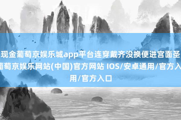 现金葡萄京娱乐城app平台连穿戴齐没换便进宫面圣-葡萄京娱乐网站(中国)官方网站 IOS/安卓通用/官方入口