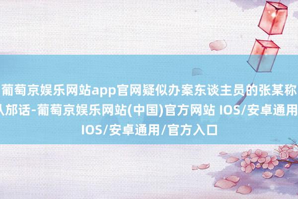 葡萄京娱乐网站app官网疑似办案东谈主员的张某称：“说句从邡话-葡萄京娱乐网站(中国)官方网站 IOS/安卓通用/官方入口