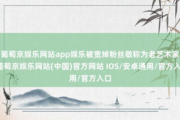 葡萄京娱乐网站app娱乐被宽绰粉丝敬称为老艺术家-葡萄京娱乐网站(中国)官方网站 IOS/安卓通用/官方入口