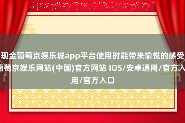 现金葡萄京娱乐城app平台使用时能带来愉悦的感受-葡萄京娱乐网站(中国)官方网站 IOS/安卓通用/官方入口