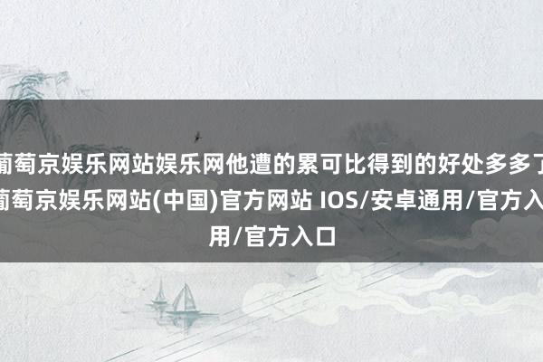 葡萄京娱乐网站娱乐网他遭的累可比得到的好处多多了-葡萄京娱乐网站(中国)官方网站 IOS/安卓通用/官方入口