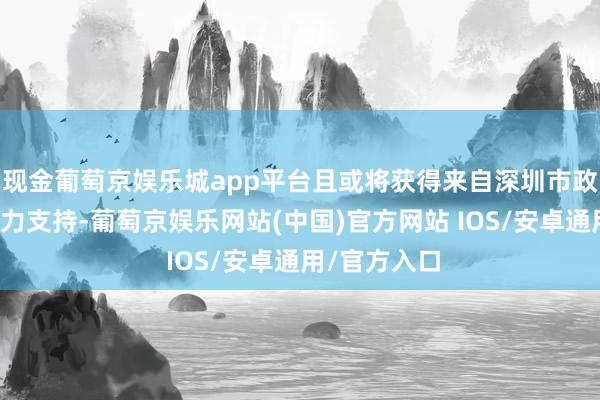 现金葡萄京娱乐城app平台且或将获得来自深圳市政府超常的大力支持-葡萄京娱乐网站(中国)官方网站 IOS/安卓通用/官方入口