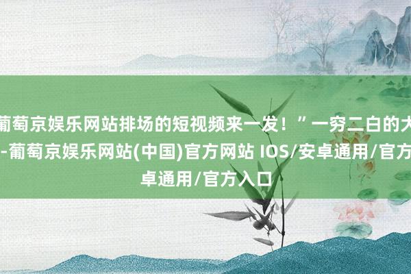 葡萄京娱乐网站排场的短视频来一发！”一穷二白的大学生-葡萄京娱乐网站(中国)官方网站 IOS/安卓通用/官方入口