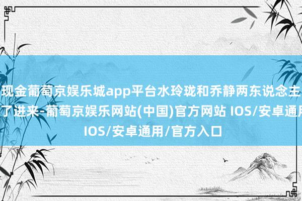 现金葡萄京娱乐城app平台水玲珑和乔静两东说念主便从外面走了进来-葡萄京娱乐网站(中国)官方网站 IOS/安卓通用/官方入口