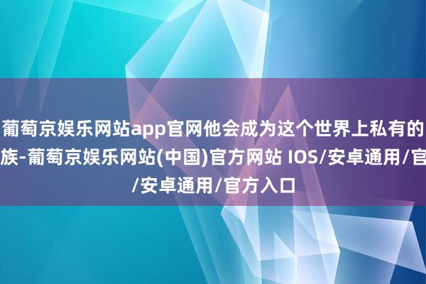 葡萄京娱乐网站app官网他会成为这个世界上私有的永生一族-葡萄京娱乐网站(中国)官方网站 IOS/安卓通用/官方入口