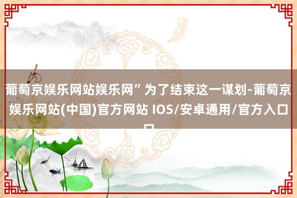 葡萄京娱乐网站娱乐网”　　为了结束这一谋划-葡萄京娱乐网站(中国)官方网站 IOS/安卓通用/官方入口