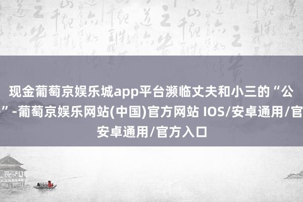 现金葡萄京娱乐城app平台　　濒临丈夫和小三的“公开期侮”-葡萄京娱乐网站(中国)官方网站 IOS/安卓通用/官方入口