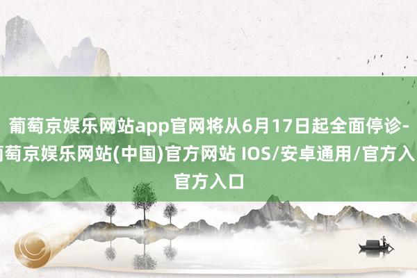 葡萄京娱乐网站app官网将从6月17日起全面停诊-葡萄京娱乐网站(中国)官方网站 IOS/安卓通用/官方入口