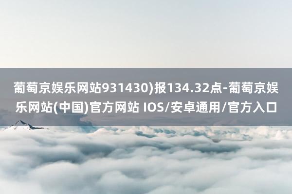 葡萄京娱乐网站931430)报134.32点-葡萄京娱乐网站(中国)官方网站 IOS/安卓通用/官方入口