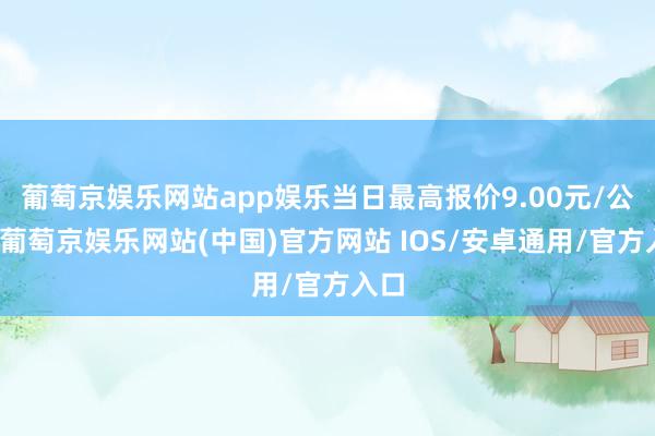 葡萄京娱乐网站app娱乐当日最高报价9.00元/公斤-葡萄京娱乐网站(中国)官方网站 IOS/安卓通用/官方入口