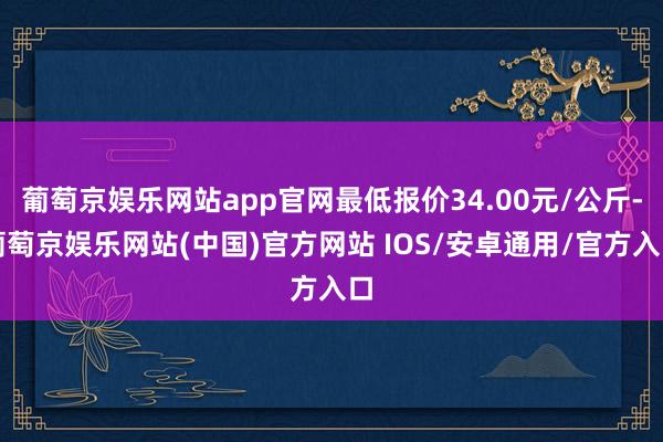 葡萄京娱乐网站app官网最低报价34.00元/公斤-葡萄京娱乐网站(中国)官方网站 IOS/安卓通用/官方入口