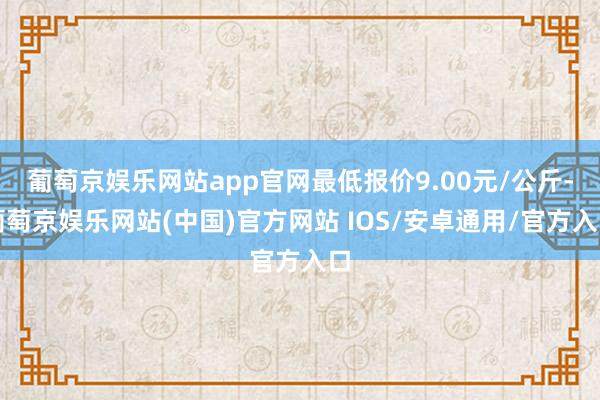 葡萄京娱乐网站app官网最低报价9.00元/公斤-葡萄京娱乐网站(中国)官方网站 IOS/安卓通用/官方入口