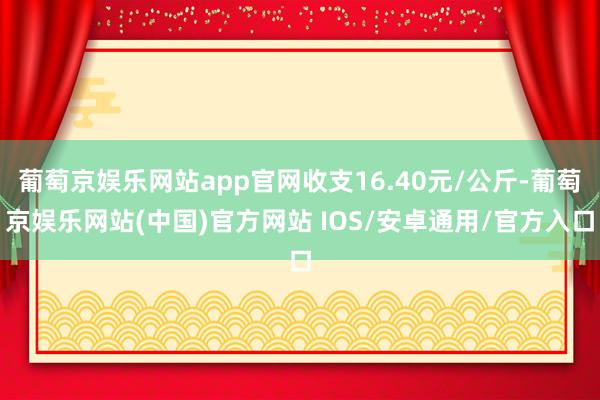 葡萄京娱乐网站app官网收支16.40元/公斤-葡萄京娱乐网站(中国)官方网站 IOS/安卓通用/官方入口