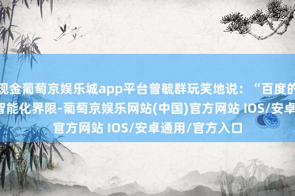 现金葡萄京娱乐城app平台曾毓群玩笑地说：“百度的Robin奋勉于智能化界限-葡萄京娱乐网站(中国)官方网站 IOS/安卓通用/官方入口