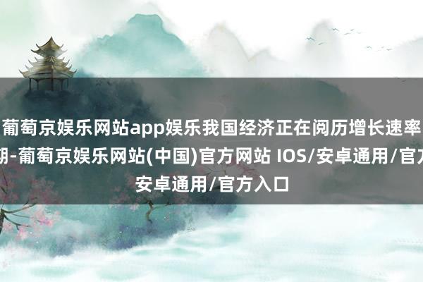 葡萄京娱乐网站app娱乐我国经济正在阅历增长速率换挡期-葡萄京娱乐网站(中国)官方网站 IOS/安卓通用/官方入口