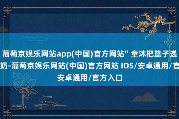 葡萄京娱乐网站app(中国)官方网站”童沐把篮子递给老奶奶-葡萄京娱乐网站(中国)官方网站 IOS/安卓通用/官方入口