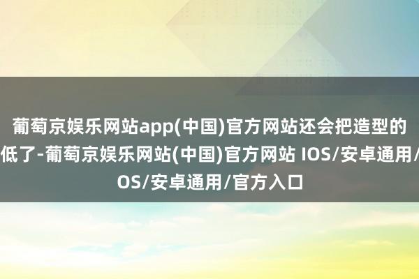 葡萄京娱乐网站app(中国)官方网站还会把造型的眉目给拉低了-葡萄京娱乐网站(中国)官方网站 IOS/安卓通用/官方入口