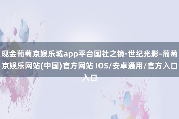 现金葡萄京娱乐城app平台国社之镜·世纪光影-葡萄京娱乐网站(中国)官方网站 IOS/安卓通用/官方入口