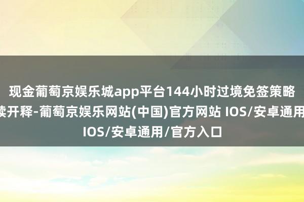 现金葡萄京娱乐城app平台144小时过境免签策略红利合手续开释-葡萄京娱乐网站(中国)官方网站 IOS/安卓通用/官方入口