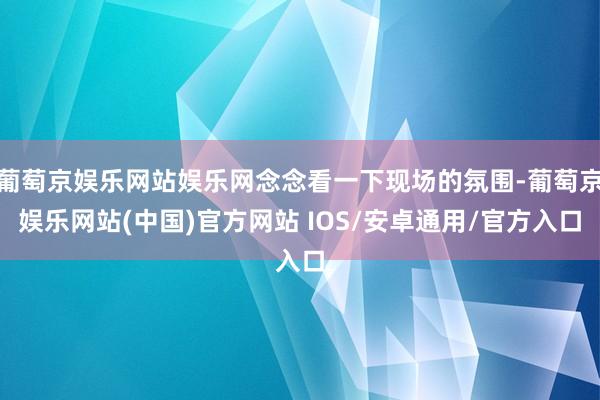 葡萄京娱乐网站娱乐网念念看一下现场的氛围-葡萄京娱乐网站(中国)官方网站 IOS/安卓通用/官方入口