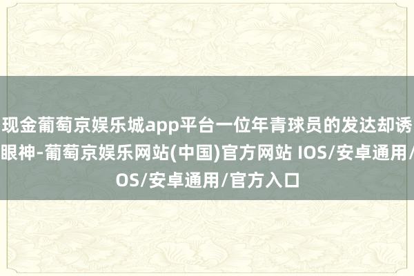 现金葡萄京娱乐城app平台一位年青球员的发达却诱惑了繁密眼神-葡萄京娱乐网站(中国)官方网站 IOS/安卓通用/官方入口