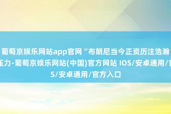 葡萄京娱乐网站app官网“布朗尼当今正资历注浩瀚的脸色压力-葡萄京娱乐网站(中国)官方网站 IOS/安卓通用/官方入口