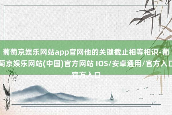 葡萄京娱乐网站app官网他的关键截止相等相识-葡萄京娱乐网站(中国)官方网站 IOS/安卓通用/官方入口