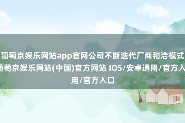 葡萄京娱乐网站app官网公司不断迭代厂商和洽模式-葡萄京娱乐网站(中国)官方网站 IOS/安卓通用/官方入口